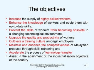 The objectives
• Increase the supply of highly-skilled workers.
• Enhance the knowledge of workers and equip them with
up-to-date skills.
• Prevent the skills of workers from becoming obsolete in
a changing technological environment.
• Upgrade the quality and productivity of workers.
• Cultivate a training culture amongst employers.
• Maintain and enhance the competitiveness of Malaysian
products through skills retraining and
• Accelerate the process of technology transfer
• Assist in the attainment of the industrialisation objective
of the country
Copyright © 2010 Pearson Education, Inc.
publishing as Prentice Hall
10-11
 