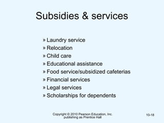 Subsidies & services
» Laundry service
» Relocation
» Child care
» Educational assistance
» Food service/subsidized cafeterias
» Financial services
» Legal services
» Scholarships for dependents
Copyright © 2010 Pearson Education, Inc.
publishing as Prentice Hall
10-18
 