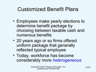 Copyright © 2010 Pearson Education, Inc.
publishing as Prentice Hall
10-20
Customized Benefit Plans
• Employees make yearly elections to
determine benefit package by
choosing between taxable cash and
numerous benefits
• 20 years ago or so firms offered
uniform package that generally
reflected typical employee
• Today, workforce has become
considerably more heterogeneous
 