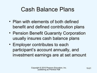 Copyright © 2010 Pearson Education, Inc.
publishing as Prentice Hall
10-21
Cash Balance Plans
• Plan with elements of both defined
benefit and defined contribution plans
• Pension Benefit Guaranty Corporation
usually insures cash balance plans
• Employer contributes to each
participant’s account annually, and
investment earnings are at set amount
 