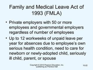 Copyright © 2010 Pearson Education, Inc.
publishing as Prentice Hall
10-22
Family and Medical Leave Act of
1993 (FMLA)
• Private employers with 50 or more
employees and governmental employers
regardless of number of employees
• Up to 12 workweeks of unpaid leave per
year for absences due to employee’s own
serious health condition, need to care for
newborn or newly-adopted child, seriously
ill child, parent, or spouse
 
