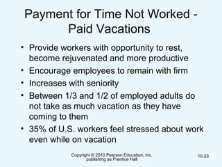 Copyright © 2010 Pearson Education, Inc.
publishing as Prentice Hall
10-23
Payment for Time Not Worked -
Paid Vacations
• Provide workers with opportunity to rest,
become rejuvenated and more productive
• Encourage employees to remain with firm
• Increases with seniority
• Between 1/3 and 1/2 of employed adults do
not take as much vacation as they have
coming to them
• 35% of U.S. workers feel stressed about work
even while on vacation
 