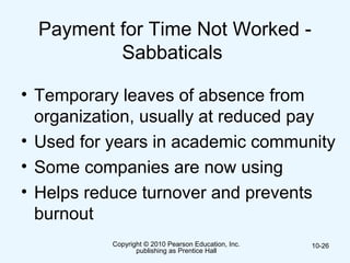 Copyright © 2010 Pearson Education, Inc.
publishing as Prentice Hall
10-26
Payment for Time Not Worked -
Sabbaticals
• Temporary leaves of absence from
organization, usually at reduced pay
• Used for years in academic community
• Some companies are now using
• Helps reduce turnover and prevents
burnout
 