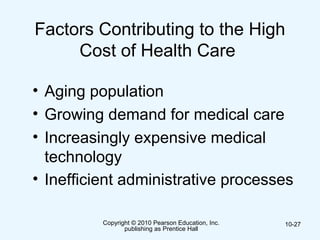 Copyright © 2010 Pearson Education, Inc.
publishing as Prentice Hall
10-27
Factors Contributing to the High
Cost of Health Care
• Aging population
• Growing demand for medical care
• Increasingly expensive medical
technology
• Inefficient administrative processes
 