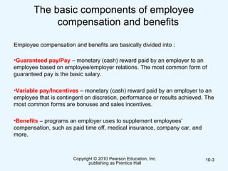 The basic components of employee
compensation and benefits
Employee compensation and benefits are basically divided into :
•Guaranteed pay/Pay – monetary (cash) reward paid by an employer to an
employee based on employee/employer relations. The most common form of
guaranteed pay is the basic salary.
•Variable pay/Incentives – monetary (cash) reward paid by an employer to an
employee that is contingent on discretion, performance or results achieved. The
most common forms are bonuses and sales incentives.
•Benefits – programs an employer uses to supplement employees’
compensation, such as paid time off, medical insurance, company car, and
more.
Copyright © 2010 Pearson Education, Inc.
publishing as Prentice Hall
10-3
 