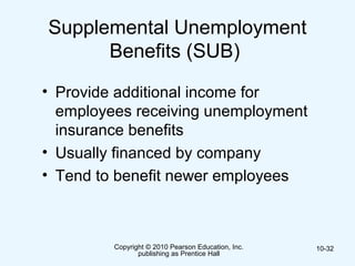 Copyright © 2010 Pearson Education, Inc.
publishing as Prentice Hall
10-32
Supplemental Unemployment
Benefits (SUB)
• Provide additional income for
employees receiving unemployment
insurance benefits
• Usually financed by company
• Tend to benefit newer employees
 