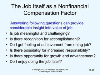 Copyright © 2010 Pearson Education, Inc.
publishing as Prentice Hall
10-40
The Job Itself as a Nonfinancial
Compensation Factor
Answering following questions can provide
considerable insight into value of job:
• Is job meaningful and challenging?
• Is there recognition for accomplishment?
• Do I get feeling of achievement from doing job?
• Is there possibility for increased responsibility?
• Is there opportunity for growth and advancement?
• Do I enjoy doing the job itself?
 