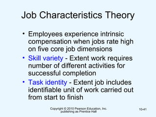 Copyright © 2010 Pearson Education, Inc.
publishing as Prentice Hall
10-41
Job Characteristics Theory
• Employees experience intrinsic
compensation when jobs rate high
on five core job dimensions
• Skill variety - Extent work requires
number of different activities for
successful completion
• Task identity - Extent job includes
identifiable unit of work carried out
from start to finish
 