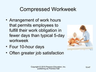 Copyright © 2010 Pearson Education, Inc.
publishing as Prentice Hall
10-47
Compressed Workweek
• Arrangement of work hours
that permits employees to
fulfill their work obligation in
fewer days than typical 5-day
workweek
• Four 10-hour days
• Often greater job satisfaction
 
