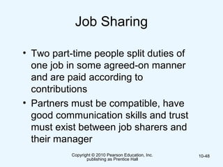 Copyright © 2010 Pearson Education, Inc.
publishing as Prentice Hall
10-48
Job Sharing
• Two part-time people split duties of
one job in some agreed-on manner
and are paid according to
contributions
• Partners must be compatible, have
good communication skills and trust
must exist between job sharers and
their manager
 