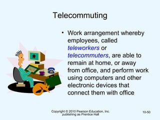 Copyright © 2010 Pearson Education, Inc.
publishing as Prentice Hall
10-50
Telecommuting
• Work arrangement whereby
employees, called
teleworkers or
telecommuters, are able to
remain at home, or away
from office, and perform work
using computers and other
electronic devices that
connect them with office
 