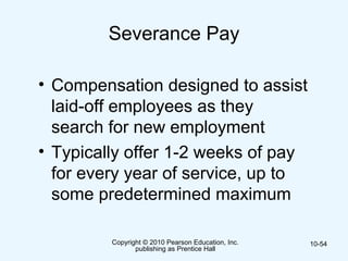 Copyright © 2010 Pearson Education, Inc.
publishing as Prentice Hall
10-54
Severance Pay
• Compensation designed to assist
laid-off employees as they
search for new employment
• Typically offer 1-2 weeks of pay
for every year of service, up to
some predetermined maximum
 