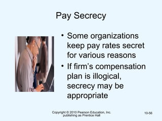 Copyright © 2010 Pearson Education, Inc.
publishing as Prentice Hall
10-56
Pay Secrecy
• Some organizations
keep pay rates secret
for various reasons
• If firm’s compensation
plan is illogical,
secrecy may be
appropriate
 