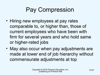 Copyright © 2010 Pearson Education, Inc.
publishing as Prentice Hall
10-57
Pay Compression
• Hiring new employees at pay rates
comparable to, or higher than, those of
current employees who have been with
firm for several years and who hold same
or higher-rated jobs
• May also occur when pay adjustments are
made at lower end of job hierarchy without
commensurate adjustments at top
 