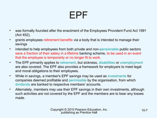 EPF
• was formally founded after the enactment of the Employees Provident Fund Act 1991
(Act 452),
• grants employees retirement benefits via a body that is intended to manage their
savings
• intended to help employees from both private and non-pensionable public sectors
save a fraction of their salary in a lifetime banking scheme, to be used in an event
that the employee is temporarily or no longer fit to work.
• The EPF primarily applies to retirement, but sickness, disabilities or unemployment
are also covered. The EPF also provides a framework for employers to meet legal
and moral obligations to their employees.
• While in savings, a member's EPF savings may be used as investments for
companies deemed profitable and permissible by the organisation, from which
dividends are banked to respective members' accounts.
• Alternately, members may use their EPF savings in their own investments, although
such activities are not covered by the EPF and the members are to bear any losses
made.
Copyright © 2010 Pearson Education, Inc.
publishing as Prentice Hall
10-7
 