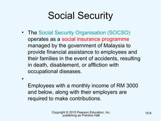 Copyright © 2010 Pearson Education, Inc.
publishing as Prentice Hall
10-8
Social Security
• The Social Security Organisation (SOCSO)
operates as a social insurance programme
managed by the government of Malaysia to
provide financial assistance to employees and
their families in the event of accidents, resulting
in death, disablement, or affliction with
occupational diseases.
•
Employees with a monthly income of RM 3000
and below, along with their employers are
required to make contributions.
 