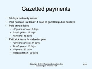 Gazetted payments
• 60 days maternity leaves
• Paid holidays : at least 11 days of gazetted public holidays
• Paid annual leave
- <2 years service : 8 days
- 2>x<5 years : 12 days
- >5 years : 16 days
• Paid sick leave for calendar year
- <2 years service : 14 days
- 2>x<5 years : 18 days
- >5 years : 22 days
- Hospitalization : 60 days
Copyright © 2010 Pearson Education, Inc.
publishing as Prentice Hall
10-9
 