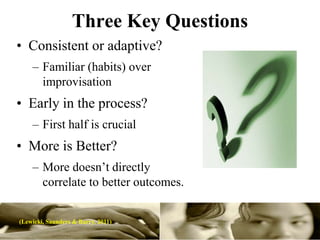 Three Key Questions
• Consistent or adaptive?
    – Familiar (habits) over
      improvisation
• Early in the process?
    – First half is crucial
• More is Better?
    – More doesn’t directly
      correlate to better outcomes.


(Lewicki, Saunders & Barry. 2011)
 