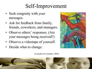 Self-Improvement
• Seek congruity with your
  messages.
• Ask for feedback from family,
  friends, coworkers, and managers.
• Observe others’ responses. (Are
  your messages being received?)
• Observe a videotape of yourself.
• Decide what to change.
                                    (Lumsden & Lumsden, 2005)



(Lewicki, Saunders & Barry. 2011)
 