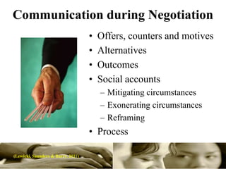 Communication during Negotiation
                                    •   Offers, counters and motives
                                    •   Alternatives
                                    •   Outcomes
                                    •   Social accounts
                                        – Mitigating circumstances
                                        – Exonerating circumstances
                                        – Reframing
                                    • Process

(Lewicki, Saunders & Barry. 2011)
 