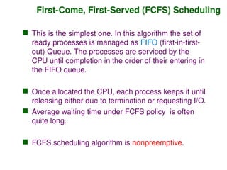 First-Come, First-Served (FCFS) Scheduling
 This is the simplest one. In this algorithm the set of
ready processes is managed as FIFO (first-in-first-
out) Queue. The processes are serviced by the
CPU until completion in the order of their entering in
the FIFO queue.
 Once allocated the CPU, each process keeps it until
releasing either due to termination or requesting I/O.
 Average waiting time under FCFS policy is often
quite long.
 FCFS scheduling algorithm is nonpreemptive.
 