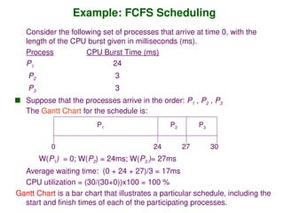 Example: FCFS Scheduling
Consider the following set of processes that arrive at time 0, with the
length of the CPU burst given in milliseconds (ms).
Process CPU Burst Time (ms)
P1 24
P2 3
P3 3
 Suppose that the processes arrive in the order: P1 , P2 , P3
The Gantt Chart for the schedule is:
W(P1) = 0; W(P2) = 24ms; W(P3 )= 27ms
Average waiting time: (0 + 24 + 27)/3 = 17ms
CPU utilization = (30/(30+0))x100 = 100 %
Gantt Chart is a bar chart that illustrates a particular schedule, including the
start and finish times of each of the participating processes.
P1 P2 P3
24 27 30
0
 