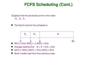 FCFS Scheduling (Cont.)
Suppose that the processes arrive in the order
P2 , P3 , P1 .
 The Gantt chart for the schedule is:
 W(P1)= 6ms; W(P2) = 0; W(P3) = 3ms
 Average waiting time: (6 + 0 + 3)/3 = 3ms
 tat(P1)= 30ms; tat(P2) = 3ms; tat(P3) = 6ms
 Much smaller wait time than previous case.
P1
P3
P2
6
3 30
0
 