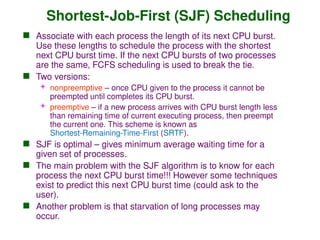 Shortest-Job-First (SJF) Scheduling
 Associate with each process the length of its next CPU burst.
Use these lengths to schedule the process with the shortest
next CPU burst time. If the next CPU bursts of two processes
are the same, FCFS scheduling is used to break the tie.
 Two versions:
 nonpreemptive – once CPU given to the process it cannot be
preempted until completes its CPU burst.
 preemptive – if a new process arrives with CPU burst length less
than remaining time of current executing process, then preempt
the current one. This scheme is known as
Shortest-Remaining-Time-First (SRTF).
 SJF is optimal – gives minimum average waiting time for a
given set of processes.
 The main problem with the SJF algorithm is to know for each
process the next CPU burst time!!! However some techniques
exist to predict this next CPU burst time (could ask to the
user).
 Another problem is that starvation of long processes may
occur.
 
