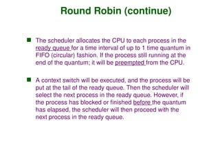 Round Robin (continue)
 The scheduler allocates the CPU to each process in the
ready queue for a time interval of up to 1 time quantum in
FIFO (circular) fashion. If the process still running at the
end of the quantum; it will be preempted from the CPU.
 A context switch will be executed, and the process will be
put at the tail of the ready queue. Then the scheduler will
select the next process in the ready queue. However, if
the process has blocked or finished before the quantum
has elapsed, the scheduler will then proceed with the
next process in the ready queue.
 