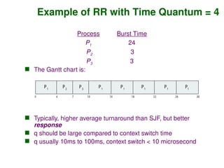 Example of RR with Time Quantum = 4
Process Burst Time
P1 24
P2 3
P3 3
 The Gantt chart is:
 Typically, higher average turnaround than SJF, but better
response
 q should be large compared to context switch time
 q usually 10ms to 100ms, context switch < 10 microsecond
P P P
1 1 1
0 18 30
26
14
4 7 10 22
P2
P3
P1
P1
P1
 