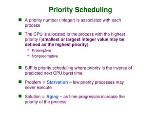 Priority Scheduling
 A priority number (integer) is associated with each
process
 The CPU is allocated to the process with the highest
priority ((smallest or largest integer value may be
defined as the highest priority)
 Preemptive
 Nonpreemptive
 SJF is priority scheduling where priority is the inverse of
predicted next CPU burst time
 Problem  Starvation – low priority processes may
never execute
 Solution  Aging – as time progresses increase the
priority of the process
 
