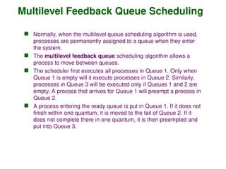 Multilevel Feedback Queue Scheduling
 Normally, when the multilevel queue scheduling algorithm is used,
processes are permanently assigned to a queue when they enter
the system.
 The multilevel feedback queue scheduling algorithm allows a
process to move between queues.
 The scheduler first executes all processes in Queue 1. Only when
Queue 1 is empty will it execute processes in Queue 2. Similarly,
processes in Queue 3 will be executed only if Queues 1 and 2 are
empty. A process that arrives for Queue 1 will preempt a process in
Queue 2.
 A process entering the ready queue is put in Queue 1. If it does not
finish within one quantum, it is moved to the tail of Queue 2. If it
does not complete there in one quantum, it is then preempted and
put into Queue 3.
 