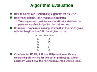 Algorithm Evaluation
 How to select CPU-scheduling algorithm for an OS?
 Determine criteria, then evaluate algorithms
 Takes a particular predetermined workload and defines the
performance of each algorithm for that workload
 Consider 5 processes arriving at time 0, in the order given,
with the length of the CPU burst given in ms.
 Consider the FCFS, SJF and RR(quantum = 10 ms)
scheduling algorithms for this set of processes. Which
algorithm would give the minimum average waiting time?
 