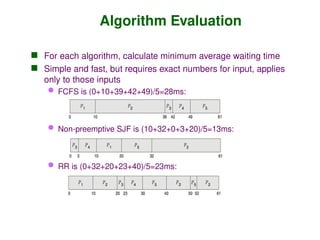 Algorithm Evaluation
 For each algorithm, calculate minimum average waiting time
 Simple and fast, but requires exact numbers for input, applies
only to those inputs
 FCFS is (0+10+39+42+49)/5=28ms:
 Non-preemptive SJF is (10+32+0+3+20)/5=13ms:
 RR is (0+32+20+23+40)/5=23ms:
 