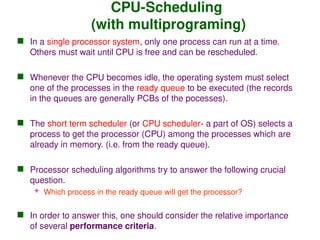 CPU-Scheduling
(with multiprograming)
 In a single processor system, only one process can run at a time.
Others must wait until CPU is free and can be rescheduled.
 Whenever the CPU becomes idle, the operating system must select
one of the processes in the ready queue to be executed (the records
in the queues are generally PCBs of the pocesses).
 The short term scheduler (or CPU scheduler- a part of OS) selects a
process to get the processor (CPU) among the processes which are
already in memory. (i.e. from the ready queue).
 Processor scheduling algorithms try to answer the following crucial
question.
 Which process in the ready queue will get the processor?
 In order to answer this, one should consider the relative importance
of several performance criteria.
 