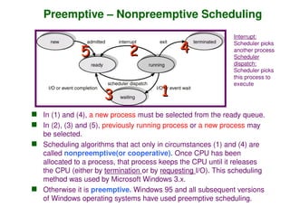 Preemptive – Nonpreemptive Scheduling
 In (1) and (4), a new process must be selected from the ready queue.
 In (2), (3) and (5), previously running process or a new process may
be selected.
 Scheduling algorithms that act only in circumstances (1) and (4) are
called nonpreemptive(or cooperative). Once CPU has been
allocated to a process, that process keeps the CPU until it releases
the CPU (either by termination or by requesting I/O). This scheduling
method was used by Microsoft Windows 3.x.
 Otherwise it is preemptive. Windows 95 and all subsequent versions
of Windows operating systems have used preemptive scheduling.
1
1
2
2
3
3
4
4
5
5
Interrupt:
Scheduler picks
another process
Scheduler
dispatch:
Scheduler picks
this process to
execute
 