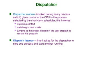 Dispatcher
 Dispatcher module (invoked during every process
switch) gives control of the CPU to the process
selected by the short-term scheduler; this involves:
 switching context
 switching to user mode
 jumping to the proper location in the user program to
restart that program
 Dispatch latency – time it takes for the dispatcher to
stop one process and start another running.
 