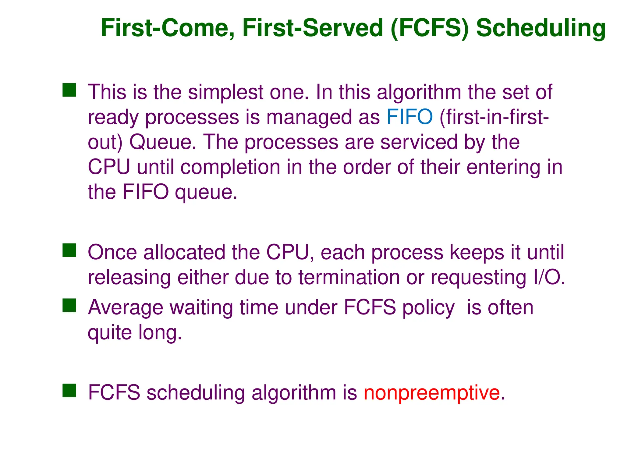 First-Come, First-Served (FCFS) Scheduling
 This is the simplest one. In this algorithm the set of
ready processes is managed as FIFO (first-in-first-
out) Queue. The processes are serviced by the
CPU until completion in the order of their entering in
the FIFO queue.
 Once allocated the CPU, each process keeps it until
releasing either due to termination or requesting I/O.
 Average waiting time under FCFS policy is often
quite long.
 FCFS scheduling algorithm is nonpreemptive.
 