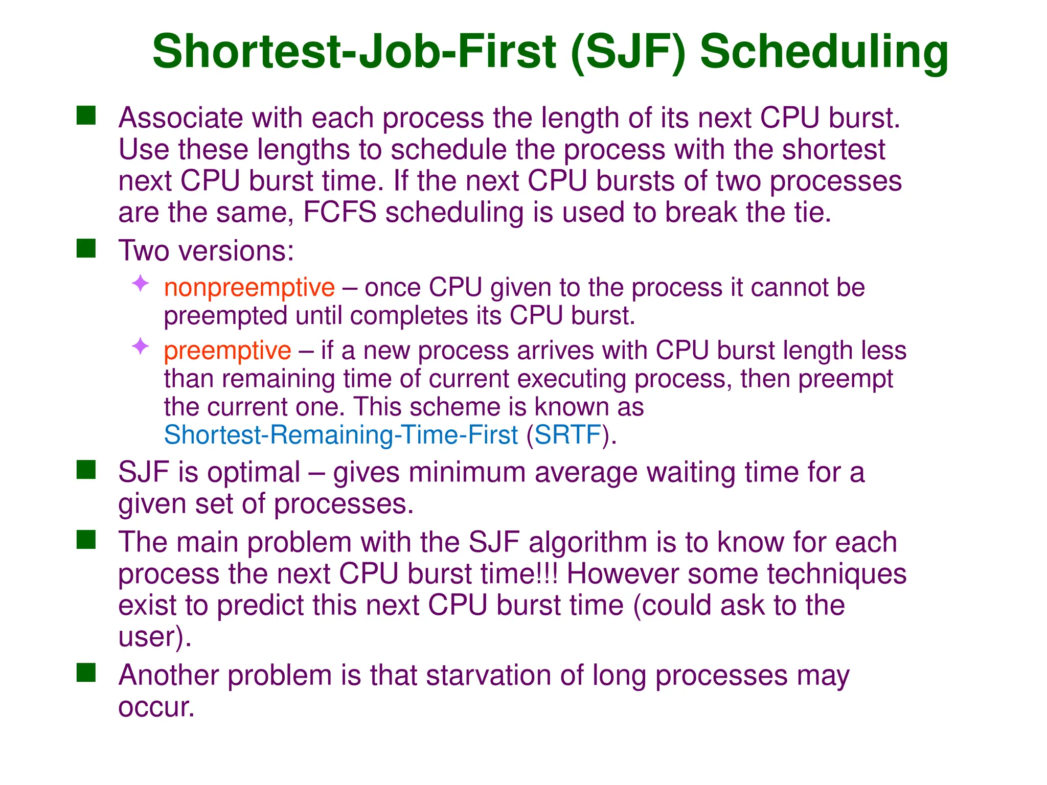 Shortest-Job-First (SJF) Scheduling
 Associate with each process the length of its next CPU burst.
Use these lengths to schedule the process with the shortest
next CPU burst time. If the next CPU bursts of two processes
are the same, FCFS scheduling is used to break the tie.
 Two versions:
 nonpreemptive – once CPU given to the process it cannot be
preempted until completes its CPU burst.
 preemptive – if a new process arrives with CPU burst length less
than remaining time of current executing process, then preempt
the current one. This scheme is known as
Shortest-Remaining-Time-First (SRTF).
 SJF is optimal – gives minimum average waiting time for a
given set of processes.
 The main problem with the SJF algorithm is to know for each
process the next CPU burst time!!! However some techniques
exist to predict this next CPU burst time (could ask to the
user).
 Another problem is that starvation of long processes may
occur.
 