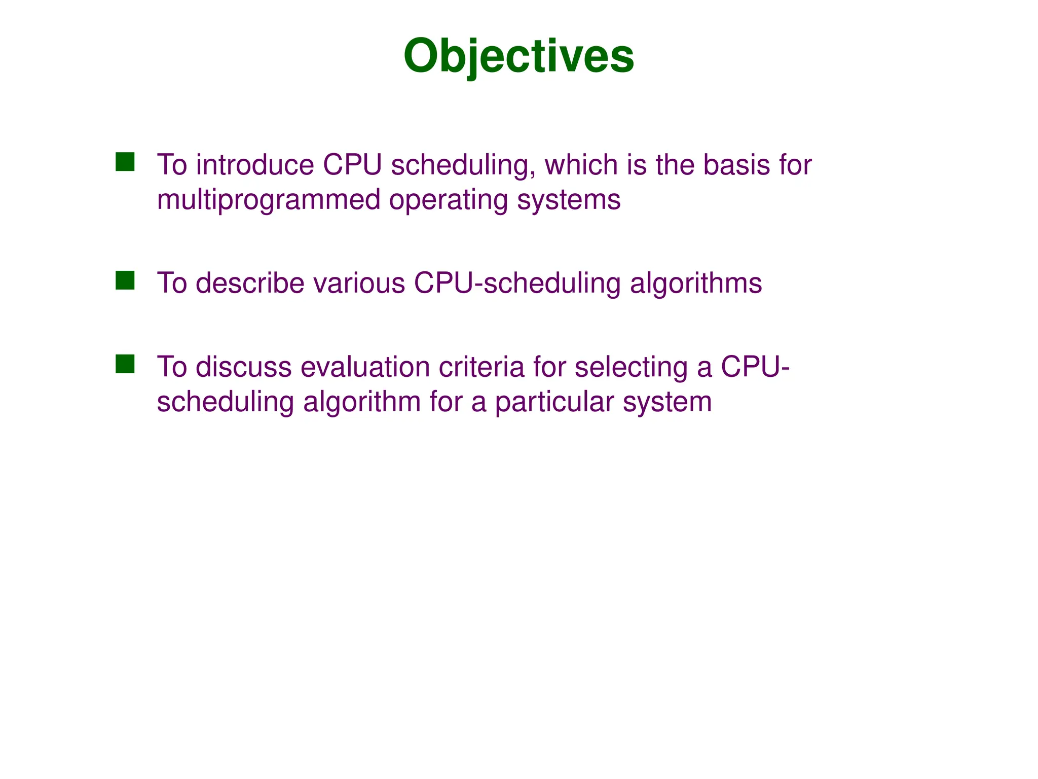 Objectives
 To introduce CPU scheduling, which is the basis for
multiprogrammed operating systems
 To describe various CPU-scheduling algorithms
 To discuss evaluation criteria for selecting a CPU-
scheduling algorithm for a particular system
 