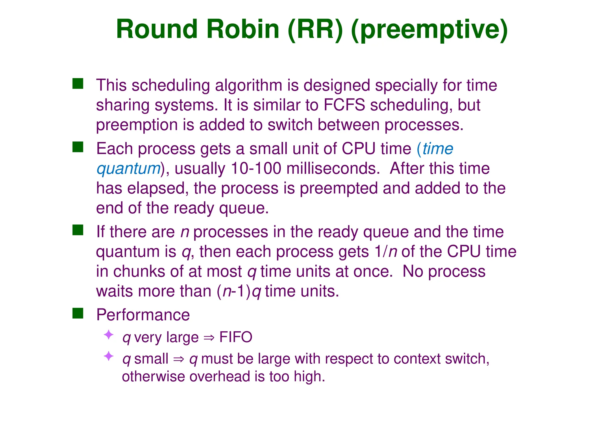 Round Robin (RR) (preemptive)
 This scheduling algorithm is designed specially for time
sharing systems. It is similar to FCFS scheduling, but
preemption is added to switch between processes.
 Each process gets a small unit of CPU time (time
quantum), usually 10-100 milliseconds. After this time
has elapsed, the process is preempted and added to the
end of the ready queue.
 If there are n processes in the ready queue and the time
quantum is q, then each process gets 1/n of the CPU time
in chunks of at most q time units at once. No process
waits more than (n-1)q time units.
 Performance
 q very large  FIFO
 q small  q must be large with respect to context switch,
otherwise overhead is too high.
 