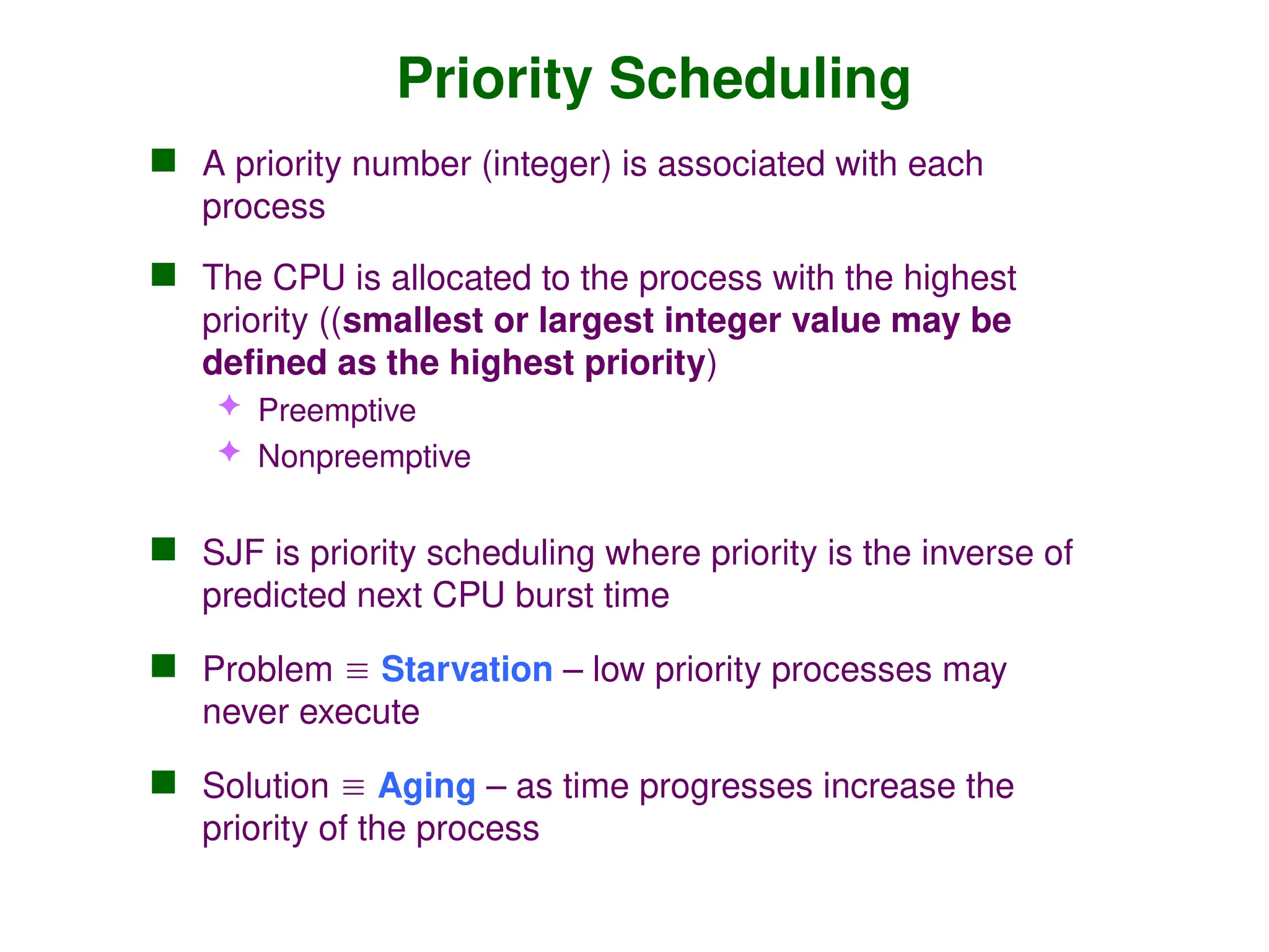 Priority Scheduling
 A priority number (integer) is associated with each
process
 The CPU is allocated to the process with the highest
priority ((smallest or largest integer value may be
defined as the highest priority)
 Preemptive
 Nonpreemptive
 SJF is priority scheduling where priority is the inverse of
predicted next CPU burst time
 Problem  Starvation – low priority processes may
never execute
 Solution  Aging – as time progresses increase the
priority of the process
 
