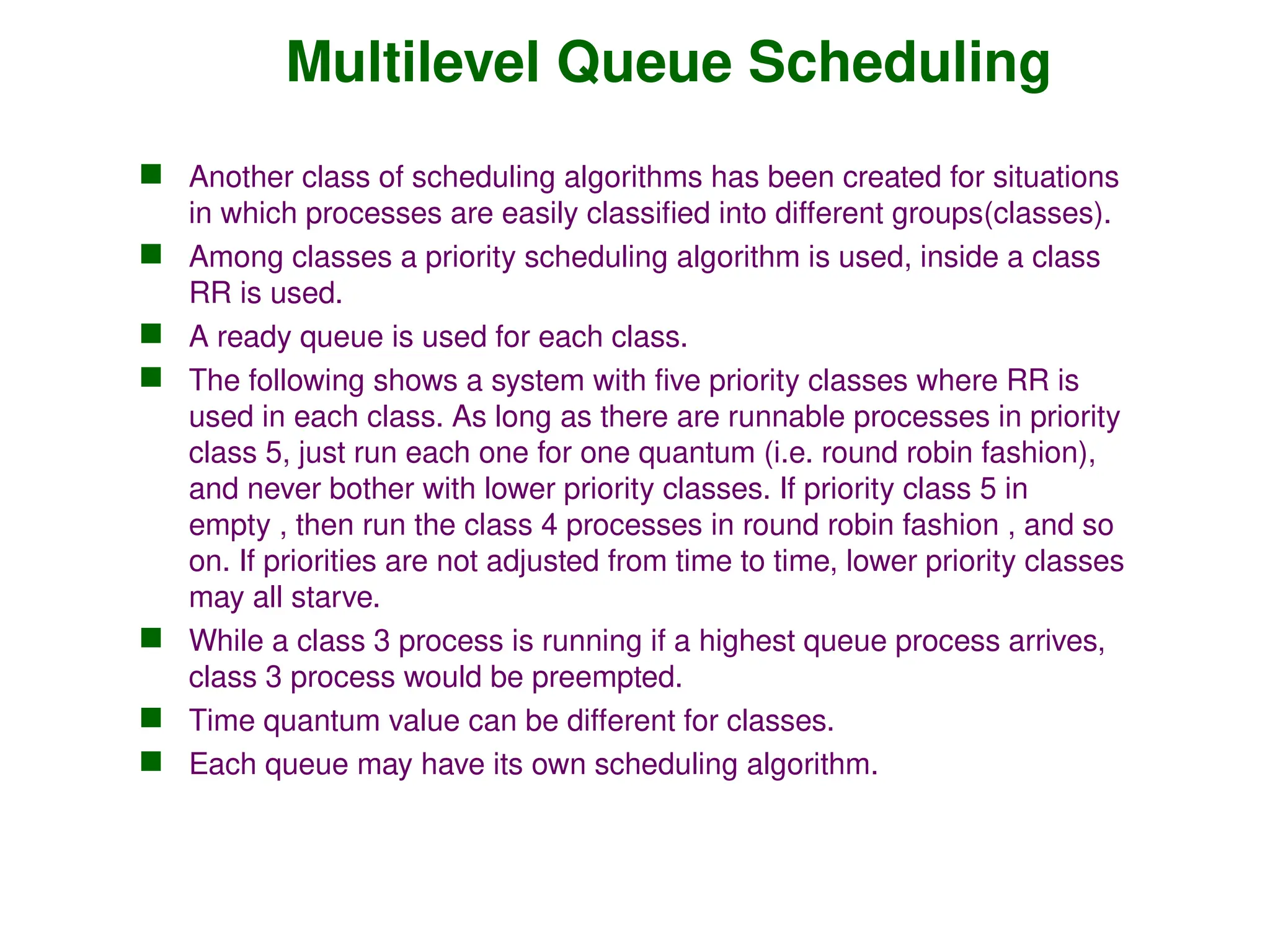Multilevel Queue Scheduling
 Another class of scheduling algorithms has been created for situations
in which processes are easily classified into different groups(classes).
 Among classes a priority scheduling algorithm is used, inside a class
RR is used.
 A ready queue is used for each class.
 The following shows a system with five priority classes where RR is
used in each class. As long as there are runnable processes in priority
class 5, just run each one for one quantum (i.e. round robin fashion),
and never bother with lower priority classes. If priority class 5 in
empty , then run the class 4 processes in round robin fashion , and so
on. If priorities are not adjusted from time to time, lower priority classes
may all starve.
 While a class 3 process is running if a highest queue process arrives,
class 3 process would be preempted.
 Time quantum value can be different for classes.
 Each queue may have its own scheduling algorithm.
 