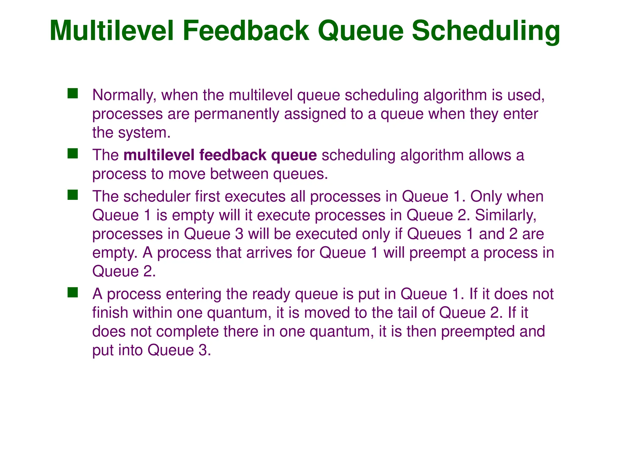Multilevel Feedback Queue Scheduling
 Normally, when the multilevel queue scheduling algorithm is used,
processes are permanently assigned to a queue when they enter
the system.
 The multilevel feedback queue scheduling algorithm allows a
process to move between queues.
 The scheduler first executes all processes in Queue 1. Only when
Queue 1 is empty will it execute processes in Queue 2. Similarly,
processes in Queue 3 will be executed only if Queues 1 and 2 are
empty. A process that arrives for Queue 1 will preempt a process in
Queue 2.
 A process entering the ready queue is put in Queue 1. If it does not
finish within one quantum, it is moved to the tail of Queue 2. If it
does not complete there in one quantum, it is then preempted and
put into Queue 3.
 