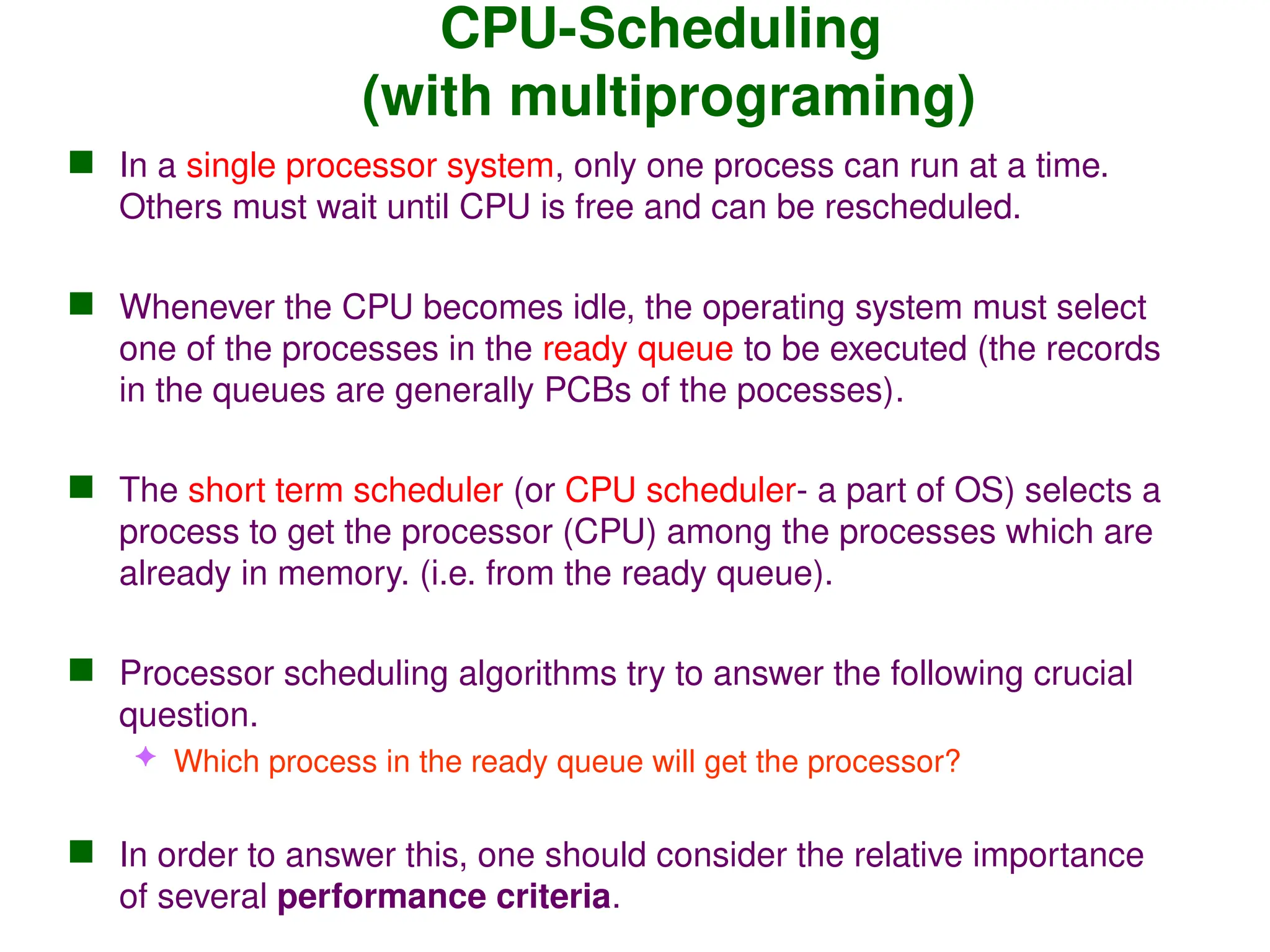 CPU-Scheduling
(with multiprograming)
 In a single processor system, only one process can run at a time.
Others must wait until CPU is free and can be rescheduled.
 Whenever the CPU becomes idle, the operating system must select
one of the processes in the ready queue to be executed (the records
in the queues are generally PCBs of the pocesses).
 The short term scheduler (or CPU scheduler- a part of OS) selects a
process to get the processor (CPU) among the processes which are
already in memory. (i.e. from the ready queue).
 Processor scheduling algorithms try to answer the following crucial
question.
 Which process in the ready queue will get the processor?
 In order to answer this, one should consider the relative importance
of several performance criteria.
 