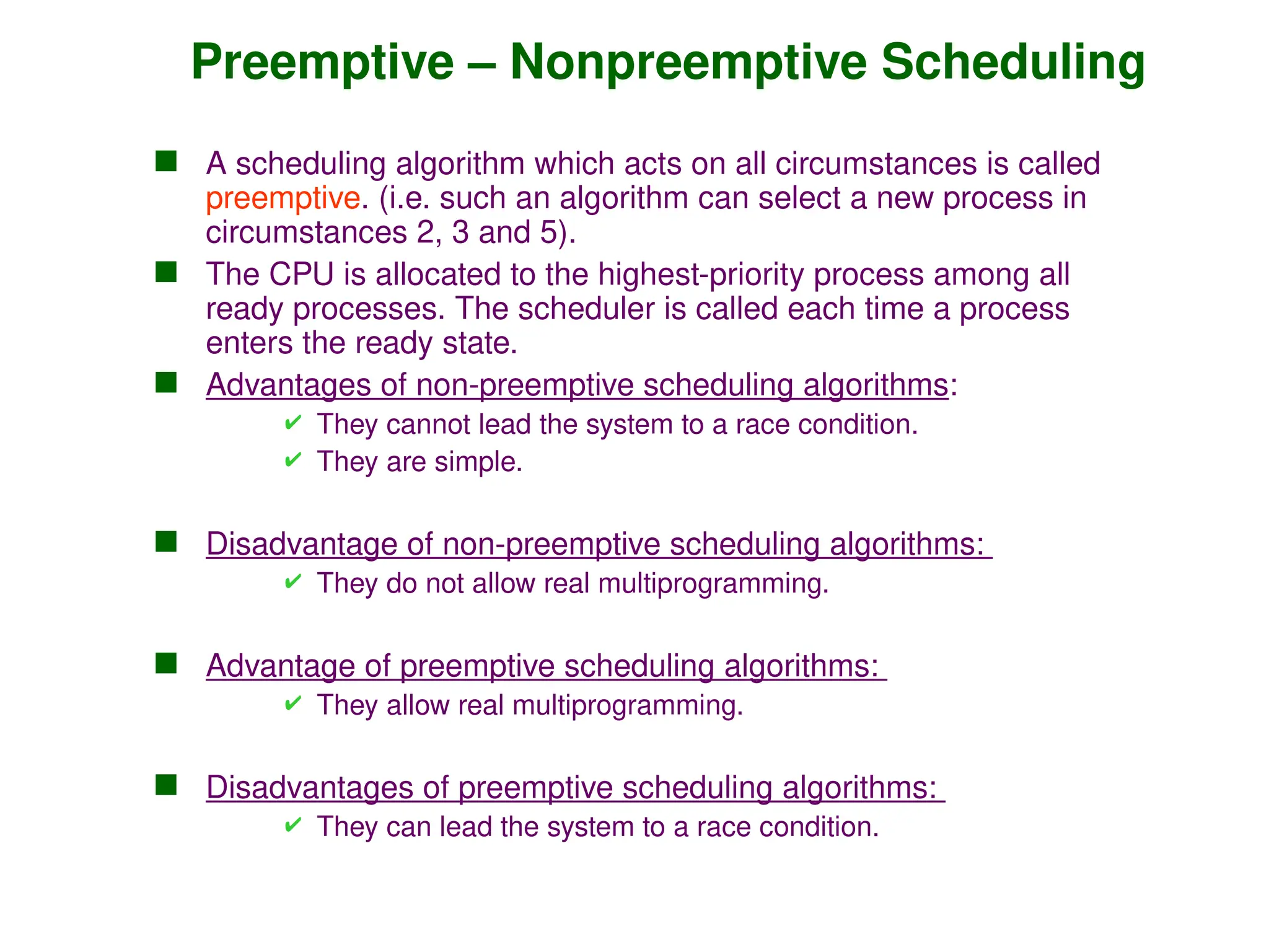 Preemptive – Nonpreemptive Scheduling
 A scheduling algorithm which acts on all circumstances is called
preemptive. (i.e. such an algorithm can select a new process in
circumstances 2, 3 and 5).
 The CPU is allocated to the highest-priority process among all
ready processes. The scheduler is called each time a process
enters the ready state.
 Advantages of non-preemptive scheduling algorithms:
 They cannot lead the system to a race condition.
 They are simple.
 Disadvantage of non-preemptive scheduling algorithms:
 They do not allow real multiprogramming.
 Advantage of preemptive scheduling algorithms:
 They allow real multiprogramming.
 Disadvantages of preemptive scheduling algorithms:
 They can lead the system to a race condition.
 