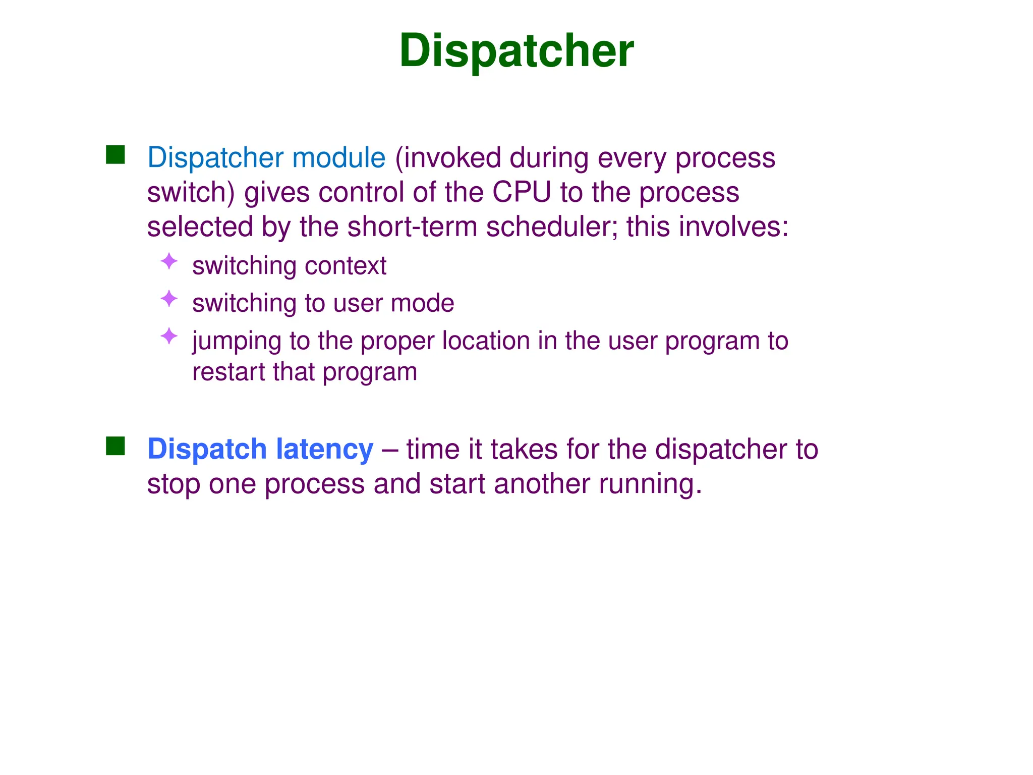 Dispatcher
 Dispatcher module (invoked during every process
switch) gives control of the CPU to the process
selected by the short-term scheduler; this involves:
 switching context
 switching to user mode
 jumping to the proper location in the user program to
restart that program
 Dispatch latency – time it takes for the dispatcher to
stop one process and start another running.
 