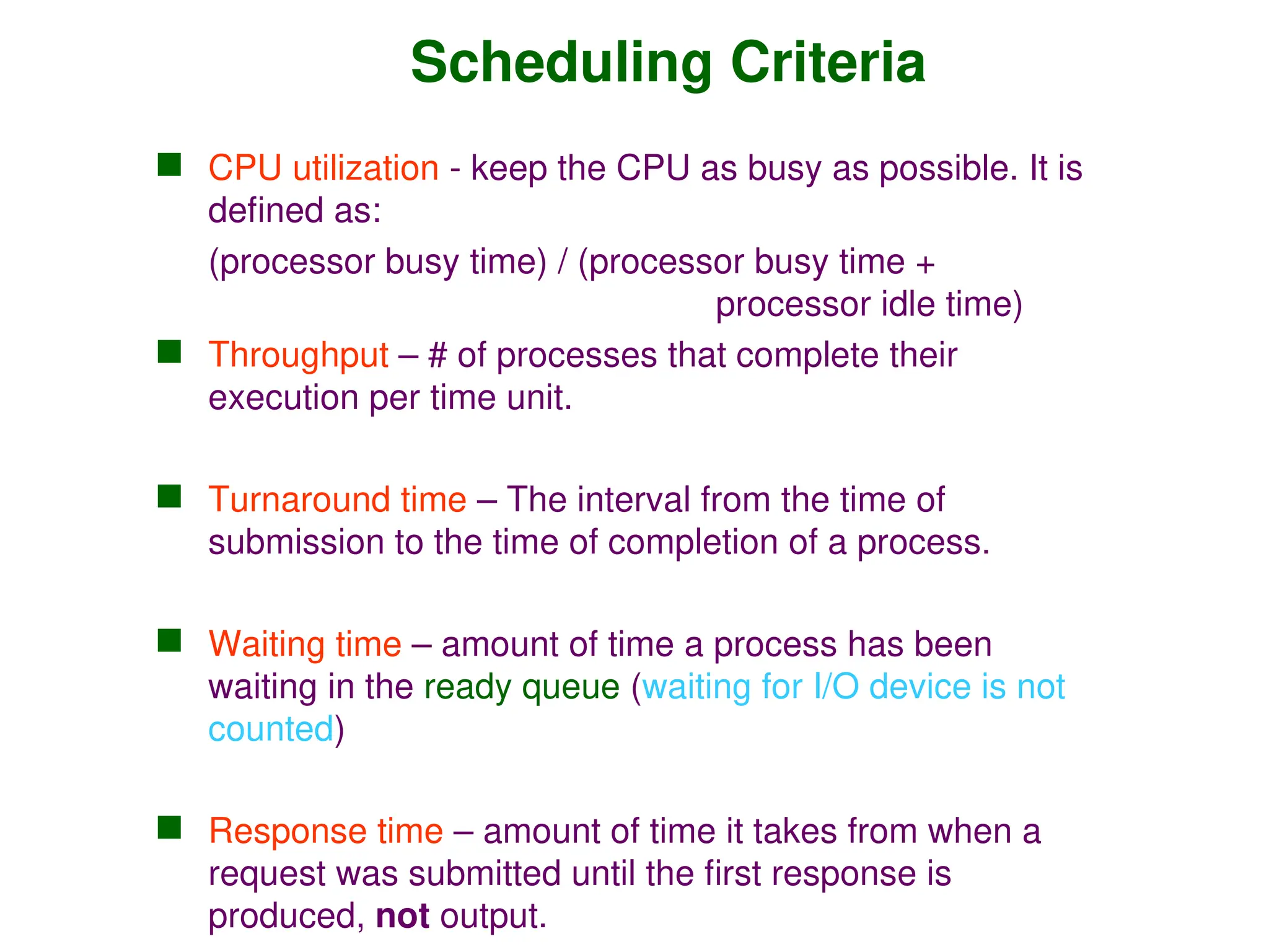 Scheduling Criteria
 CPU utilization - keep the CPU as busy as possible. It is
defined as:
(processor busy time) / (processor busy time +
processor idle time)
 Throughput – # of processes that complete their
execution per time unit.
 Turnaround time – The interval from the time of
submission to the time of completion of a process.
 Waiting time – amount of time a process has been
waiting in the ready queue (waiting for I/O device is not
counted)
 Response time – amount of time it takes from when a
request was submitted until the first response is
produced, not output.
 