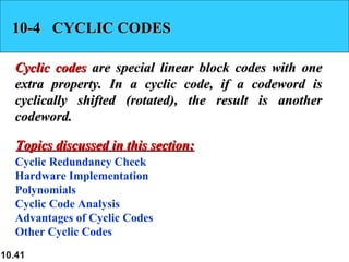 10.41
10-4 CYCLIC CODES10-4 CYCLIC CODES
Cyclic codesCyclic codes are special linear block codes with oneare special linear block codes with one
extra property. In a cyclic code, if a codeword isextra property. In a cyclic code, if a codeword is
cyclically shifted (rotated), the result is anothercyclically shifted (rotated), the result is another
codeword.codeword.
Cyclic Redundancy Check
Hardware Implementation
Polynomials
Cyclic Code Analysis
Advantages of Cyclic Codes
Other Cyclic Codes
Topics discussed in this section:Topics discussed in this section:
 