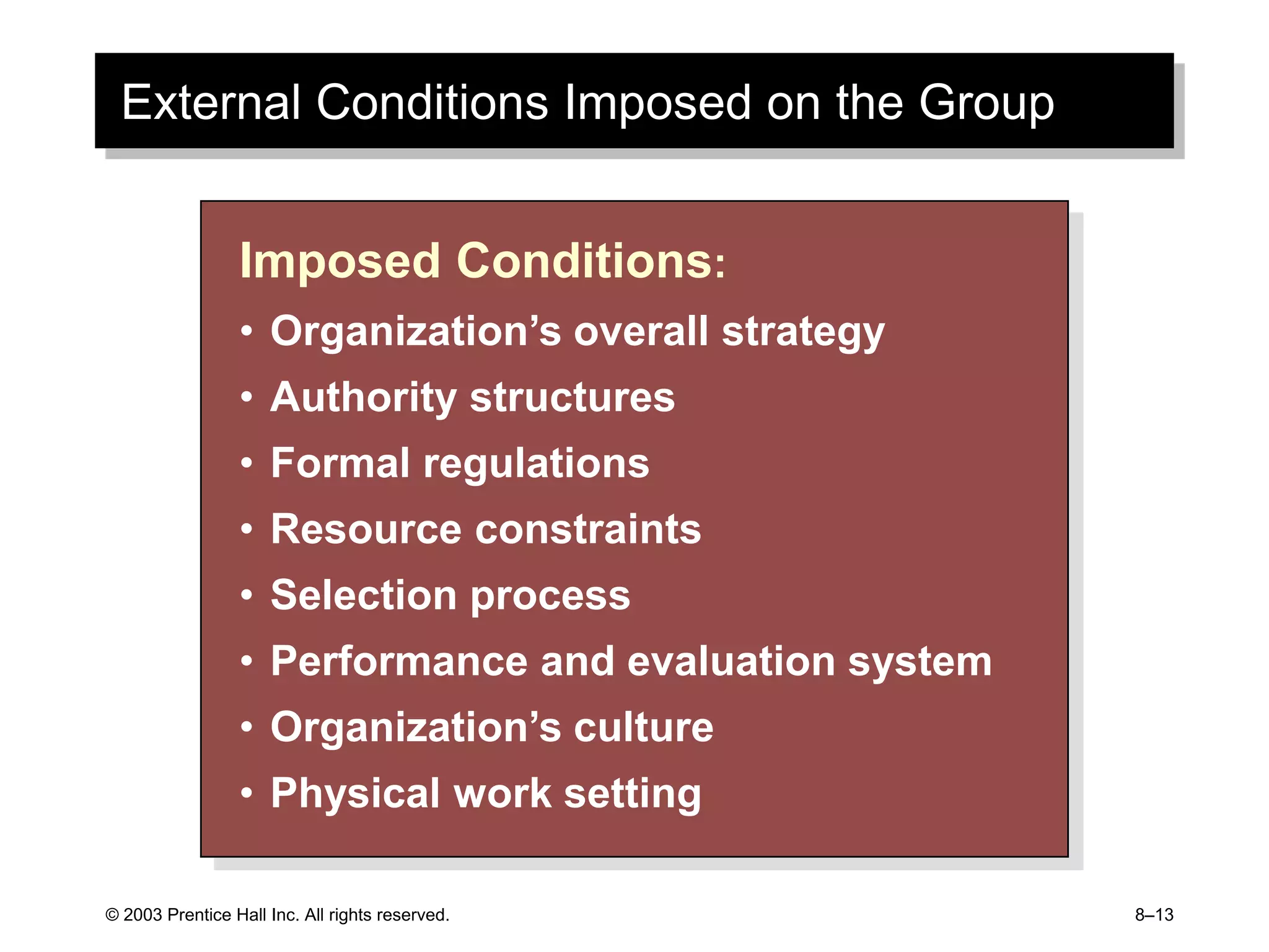 © 2003 Prentice Hall Inc. All rights reserved. 8–13
External Conditions Imposed on the Group
Imposed Conditions:
• Organization’s overall strategy
• Authority structures
• Formal regulations
• Resource constraints
• Selection process
• Performance and evaluation system
• Organization’s culture
• Physical work setting
 